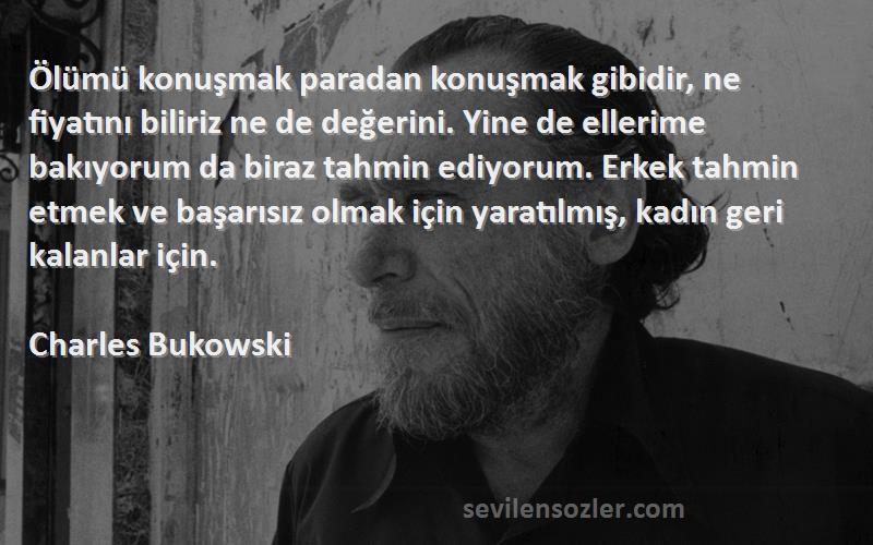 Charles Bukowski Sözleri 
Ölümü konuşmak paradan konuşmak gibidir, ne fiyatını biliriz ne de değerini. Yine de ellerime bakıyorum da biraz tahmin ediyorum. Erkek tahmin etmek ve başarısız olmak için yaratılmış, kadın geri kalanlar için.
