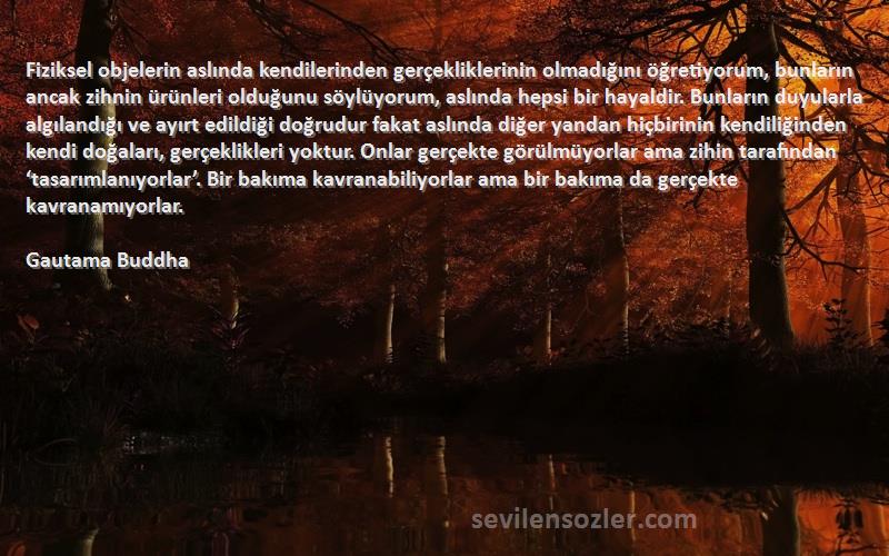 Gautama Buddha Sözleri 
Fiziksel objelerin aslında kendilerinden gerçekliklerinin olmadığını öğretiyorum, bunların ancak zihnin ürünleri olduğunu söylüyorum, aslında hepsi bir hayaldir. Bunların duyularla algılandığı ve ayırt edildiği doğrudur fakat aslında diğer yandan hiçbirinin kendiliğinden kendi doğaları, gerçeklikleri yoktur. Onlar gerçekte görülmüyorlar ama zihin tarafından ‘tasarımlanıyorlar’. Bir bakıma kavranabiliyorlar ama bir bakıma da gerçekte kavranamıyorlar.
