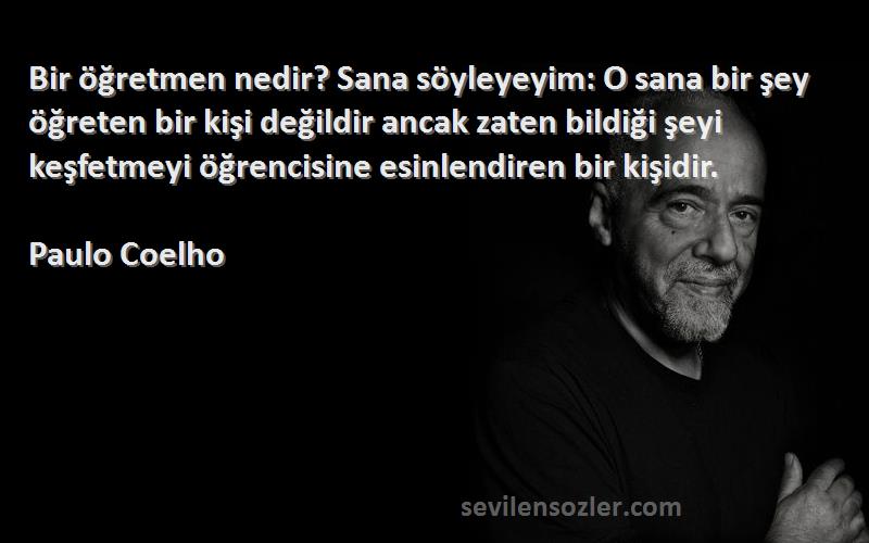 Paulo Coelho Sözleri 
Bir öğretmen nedir? Sana söyleyeyim: O sana bir şey öğreten bir kişi değildir ancak zaten bildiği şeyi keşfetmeyi öğrencisine esinlendiren bir kişidir.
