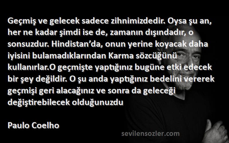 Paulo Coelho Sözleri 
Geçmiş ve gelecek sadece zihnimizdedir. Oysa şu an, her ne kadar şimdi ise de, zamanın dışındadır, o sonsuzdur. Hindistan’da, onun yerine koyacak daha iyisini bulamadıklarından Karma sözcüğünü kullanırlar.O geçmişte yaptığınız bugüne etki edecek bir şey değildir. O şu anda yaptığınız bedelini vererek geçmişi geri alacağınız ve sonra da geleceği değiştirebilecek olduğunuzdu