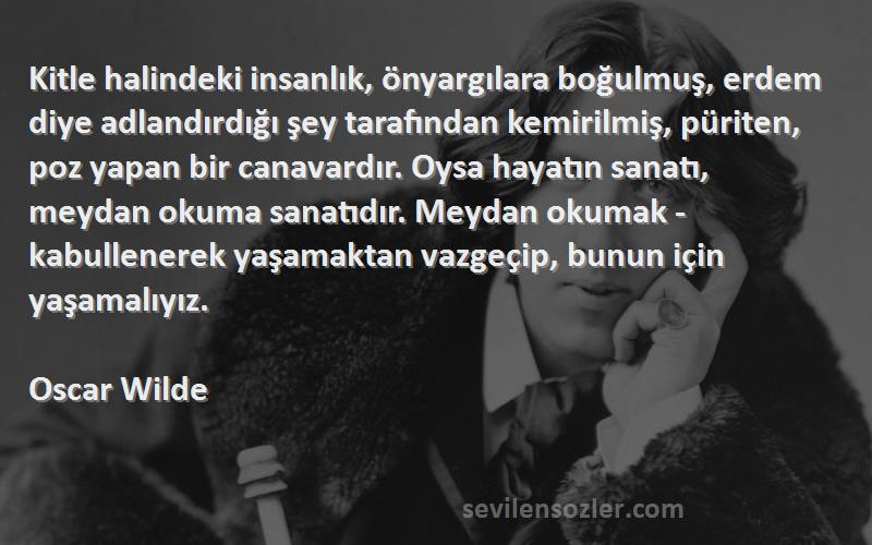 Oscar Wilde Sözleri 
Kitle halindeki insanlık, önyargılara boğulmuş, erdem diye adlandırdığı şey tarafından kemirilmiş, püriten, poz yapan bir canavardır. Oysa hayatın sanatı, meydan okuma sanatıdır. Meydan okumak - kabullenerek yaşamaktan vazgeçip, bunun için yaşamalıyız.