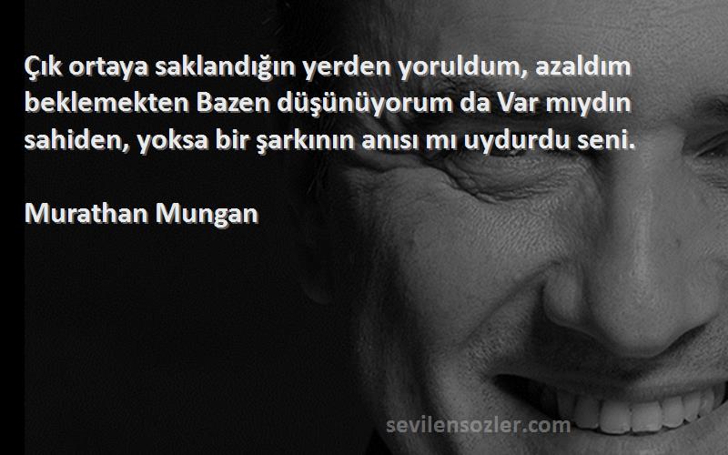 Murathan Mungan Sözleri 
Çık ortaya saklandığın yerden yoruldum, azaldım beklemekten Bazen düşünüyorum da Var mıydın sahiden, yoksa bir şarkının anısı mı uydurdu seni.

