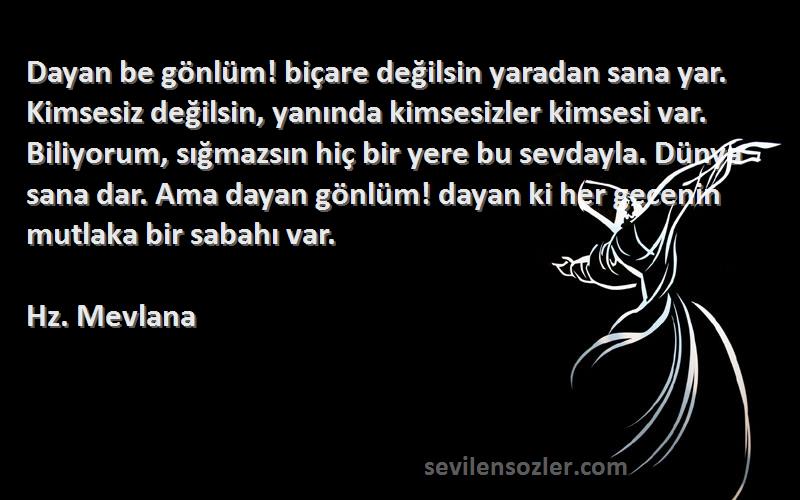 Hz. Mevlana Sözleri 
Dayan be gönlüm! biçare değilsin yaradan sana yar. Kimsesiz değilsin, yanında kimsesizler kimsesi var. Biliyorum, sığmazsın hiç bir yere bu sevdayla. Dünya sana dar. Ama dayan gönlüm! dayan ki her gecenin mutlaka bir sabahı var.