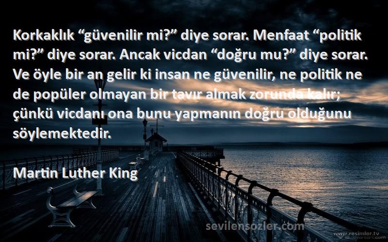 Martin Luther King Sözleri 
Korkaklık “güvenilir mi?” diye sorar. Menfaat “politik mi?” diye sorar. Ancak vicdan “doğru mu?” diye sorar. Ve öyle bir an gelir ki insan ne güvenilir, ne politik ne de popüler olmayan bir tavır almak zorunda kalır; çünkü vicdanı ona bunu yapmanın doğru olduğunu söylemektedir.
