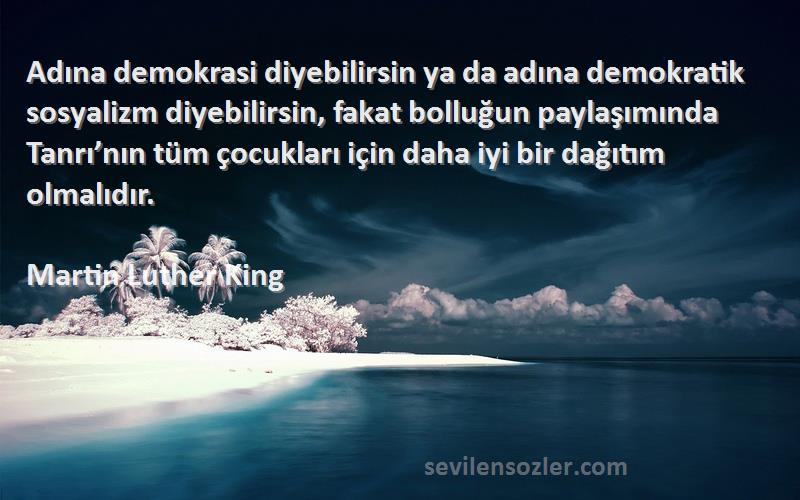 Martin Luther King Sözleri 
Adına demokrasi diyebilirsin ya da adına demokratik sosyalizm diyebilirsin, fakat bolluğun paylaşımında Tanrı’nın tüm çocukları için daha iyi bir dağıtım olmalıdır.
