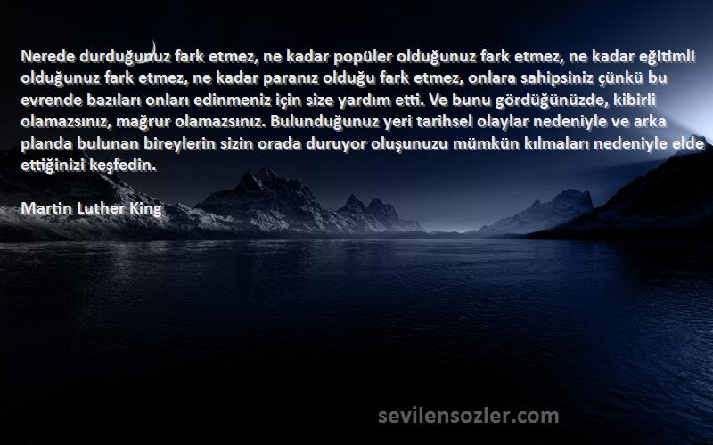 Martin Luther King Sözleri 
Nerede durduğunuz fark etmez, ne kadar popüler olduğunuz fark etmez, ne kadar eğitimli olduğunuz fark etmez, ne kadar paranız olduğu fark etmez, onlara sahipsiniz çünkü bu evrende bazıları onları edinmeniz için size yardım etti. Ve bunu gördüğünüzde, kibirli olamazsınız, mağrur olamazsınız. Bulunduğunuz yeri tarihsel olaylar nedeniyle ve arka planda bulunan bireylerin sizin orada duruyor oluşunuzu mümkün kılmaları nedeniyle elde ettiğinizi keşfedin.
