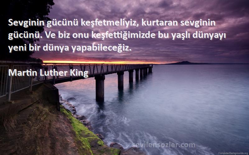 Martin Luther King Sözleri 
Sevginin gücünü keşfetmeliyiz, kurtaran sevginin gücünü. Ve biz onu keşfettiğimizde bu yaşlı dünyayı yeni bir dünya yapabileceğiz.
