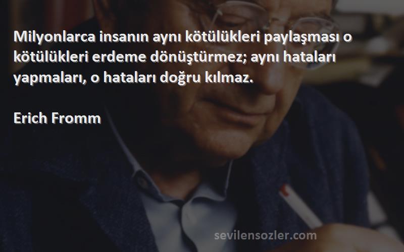 Erich Fromm Sözleri 
Milyonlarca insanın aynı kötülükleri paylaşması o kötülükleri erdeme dönüştürmez; aynı hataları yapmaları, o hataları doğru kılmaz.
