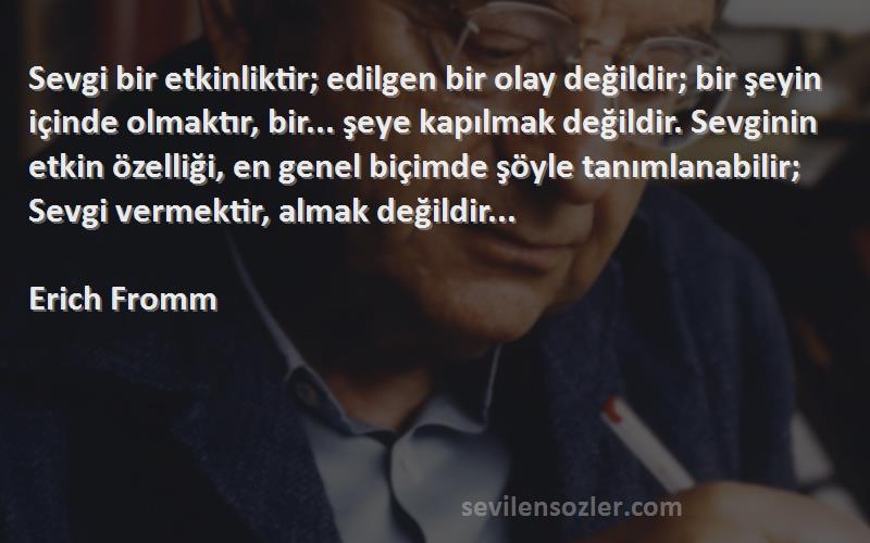 Erich Fromm Sözleri 
Sevgi bir etkinliktir; edilgen bir olay değildir; bir şeyin içinde olmaktır, bir... şeye kapılmak değildir. Sevginin etkin özelliği, en genel biçimde şöyle tanımlanabilir; Sevgi vermektir, almak değildir...
