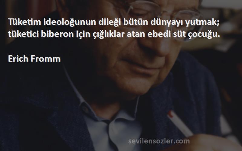 Erich Fromm Sözleri 
Tüketim ideoloğunun dileği bütün dünyayı yutmak; tüketici biberon için çığlıklar atan ebedi süt çocuğu.
