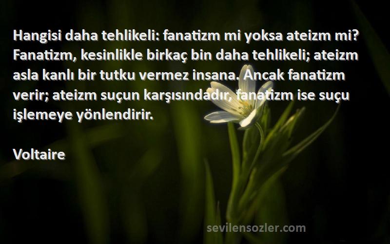 Voltaire Sözleri 
Hangisi daha tehlikeli: fanatizm mi yoksa ateizm mi? Fanatizm, kesinlikle birkaç bin daha tehlikeli; ateizm asla kanlı bir tutku vermez insana. Ancak fanatizm verir; ateizm suçun karşısındadır, fanatizm ise suçu işlemeye yönlendirir.
