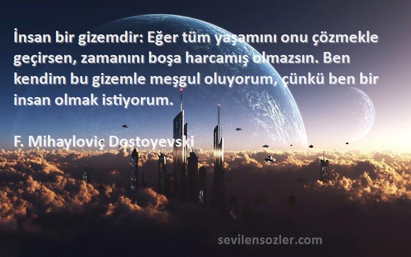 F. Mihayloviç Dostoyevski Sözleri 
İnsan bir gizemdir: Eğer tüm yaşamını onu çözmekle geçirsen, zamanını boşa harcamış olmazsın. Ben kendim bu gizemle meşgul oluyorum, çünkü ben bir insan olmak istiyorum.
