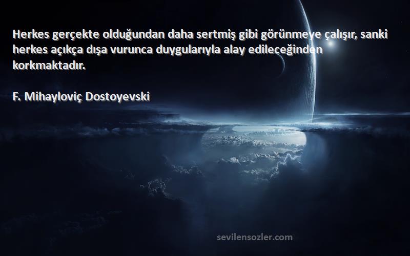 F. Mihayloviç Dostoyevski Sözleri 
Herkes gerçekte olduğundan daha sertmiş gibi görünmeye çalışır, sanki herkes açıkça dışa vurunca duygularıyla alay edileceğinden korkmaktadır.
