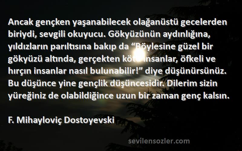 F. Mihayloviç Dostoyevski Sözleri 
Ancak gençken yaşanabilecek olağanüstü gecelerden biriydi, sevgili okuyucu. Gökyüzünün aydınlığına, yıldızların parıltısına bakıp da “Böylesine güzel bir gökyüzü altında, gerçekten kötü insanlar, öfkeli ve hırçın insanlar nasıl bulunabilir!” diye düşünürsünüz. Bu düşünce yine gençlik düşüncesidir. Dilerim sizin yüreğiniz de olabildiğince uzun bir zaman genç kalsın.
