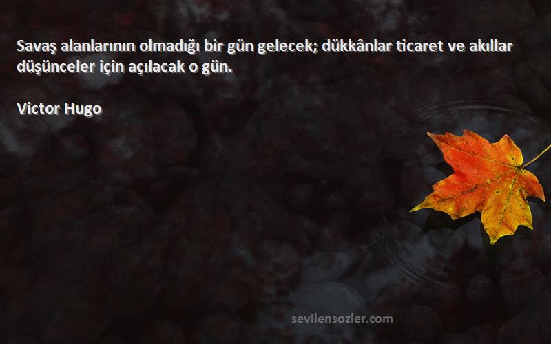 Victor Hugo Sözleri 
Savaş alanlarının olmadığı bir gün gelecek; dükkânlar ticaret ve akıllar düşünceler için açılacak o gün.
