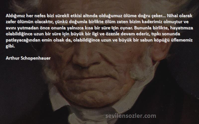 Arthur Schopenhauer Sözleri 
Aldığımız her nefes bizi sürekli etkisi altında olduğumuz ölüme doğru çeker... Nihai olarak zafer ölümün olacaktır, çünkü doğumla birlikte ölüm zaten bizim kaderimiz olmuştur ve avını yutmadan önce onunla yalnızca kısa bir süre için oynar. Bununla birlikte, hayatımıza olabildiğince uzun bir süre için büyük bir ilgi ve özenle devam ederiz, tıpkı sonunda patlayacağından emin olsak da, olabildiğince uzun ve büyük bir sabun köpüğü üflememiz gibi.
