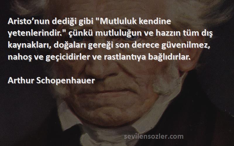 Arthur Schopenhauer Sözleri 
Aristo’nun dediği gibi Mutluluk kendine yetenlerindir. çünkü mutluluğun ve hazzın tüm dış kaynakları, doğaları gereği son derece güvenilmez, nahoş ve geçicidirler ve rastlantıya bağlıdırlar.
