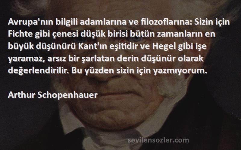 Arthur Schopenhauer Sözleri 
Avrupa'nın bilgili adamlarına ve filozoflarına: Sizin için Fichte gibi çenesi düşük birisi bütün zamanların en büyük düşünürü Kant'ın eşitidir ve Hegel gibi işe yaramaz, arsız bir şarlatan derin düşünür olarak değerlendirilir. Bu yüzden sizin için yazmıyorum.
