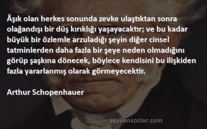 Arthur Schopenhauer Sözleri 
Âşık olan herkes sonunda zevke ulaştıktan sonra olağandışı bir düş kırıklığı yaşayacaktır; ve bu kadar büyük bir özlemle arzuladığı şeyin diğer cinsel tatminlerden daha fazla bir şeye neden olmadığını görüp şaşkına dönecek, böylece kendisini bu ilişkiden fazla yararlanmış olarak görmeyecektir.

