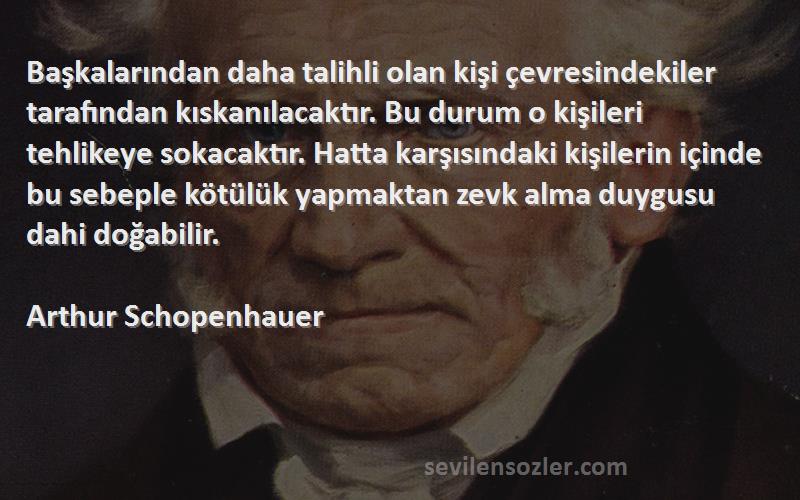 Arthur Schopenhauer Sözleri 
Başkalarından daha talihli olan kişi çevresindekiler tarafından kıskanılacaktır. Bu durum o kişileri tehlikeye sokacaktır. Hatta karşısındaki kişilerin içinde bu sebeple kötülük yapmaktan zevk alma duygusu dahi doğabilir.
