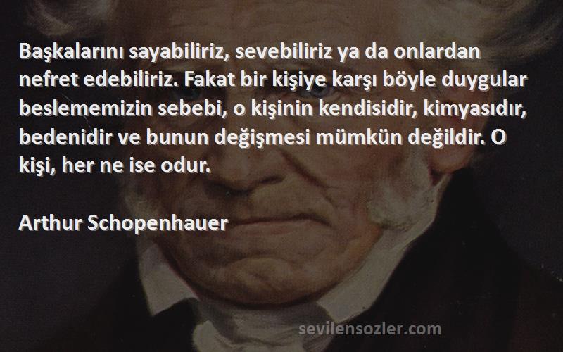 Arthur Schopenhauer Sözleri 
Başkalarını sayabiliriz, sevebiliriz ya da onlardan nefret edebiliriz. Fakat bir kişiye karşı böyle duygular beslememizin sebebi, o kişinin kendisidir, kimyasıdır, bedenidir ve bunun değişmesi mümkün değildir. O kişi, her ne ise odur.
