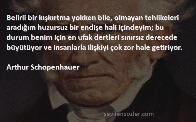 Arthur Schopenhauer Sözleri 
Belirli bir kışkırtma yokken bile, olmayan tehlikeleri aradığım huzursuz bir endişe hali içindeyim; bu durum benim için en ufak dertleri sınırsız derecede büyütüyor ve insanlarla ilişkiyi çok zor hale getiriyor.
