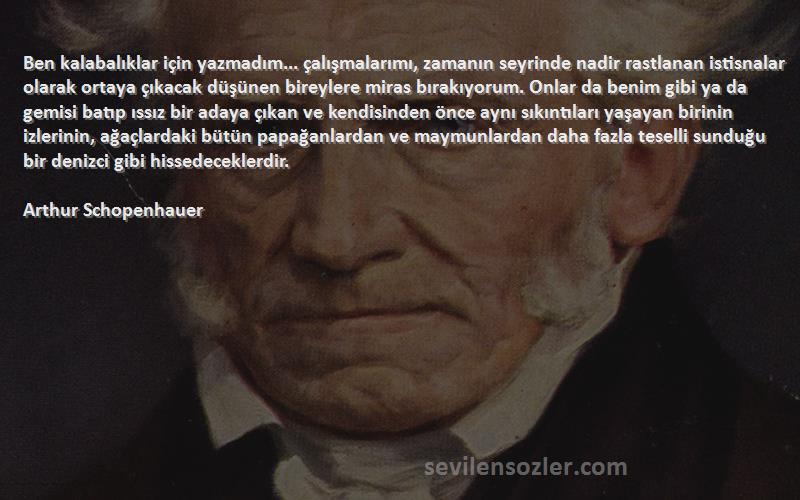 Arthur Schopenhauer Sözleri 
Ben kalabalıklar için yazmadım... çalışmalarımı, zamanın seyrinde nadir rastlanan istisnalar olarak ortaya çıkacak düşünen bireylere miras bırakıyorum. Onlar da benim gibi ya da gemisi batıp ıssız bir adaya çıkan ve kendisinden önce aynı sıkıntıları yaşayan birinin izlerinin, ağaçlardaki bütün papağanlardan ve maymunlardan daha fazla teselli sunduğu bir denizci gibi hissedeceklerdir.
