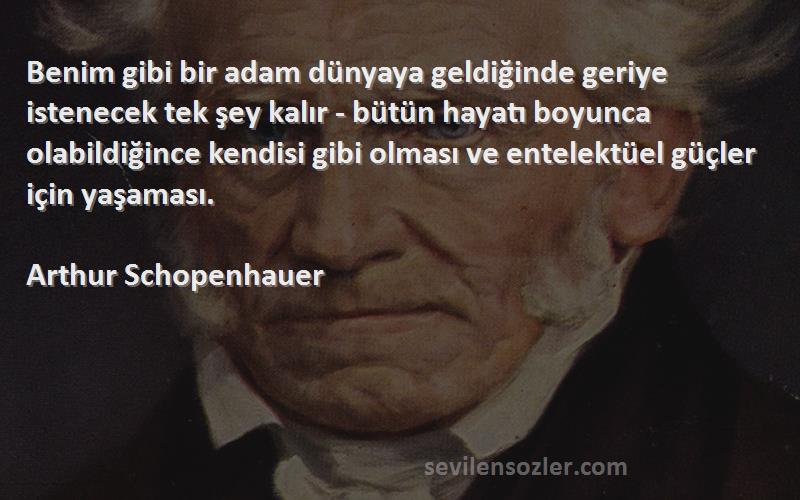 Arthur Schopenhauer Sözleri 
Benim gibi bir adam dünyaya geldiğinde geriye istenecek tek şey kalır - bütün hayatı boyunca olabildiğince kendisi gibi olması ve entelektüel güçler için yaşaması.

