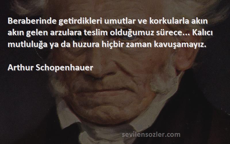 Arthur Schopenhauer Sözleri 
Beraberinde getirdikleri umutlar ve korkularla akın akın gelen arzulara teslim olduğumuz sürece... Kalıcı mutluluğa ya da huzura hiçbir zaman kavuşamayız.

