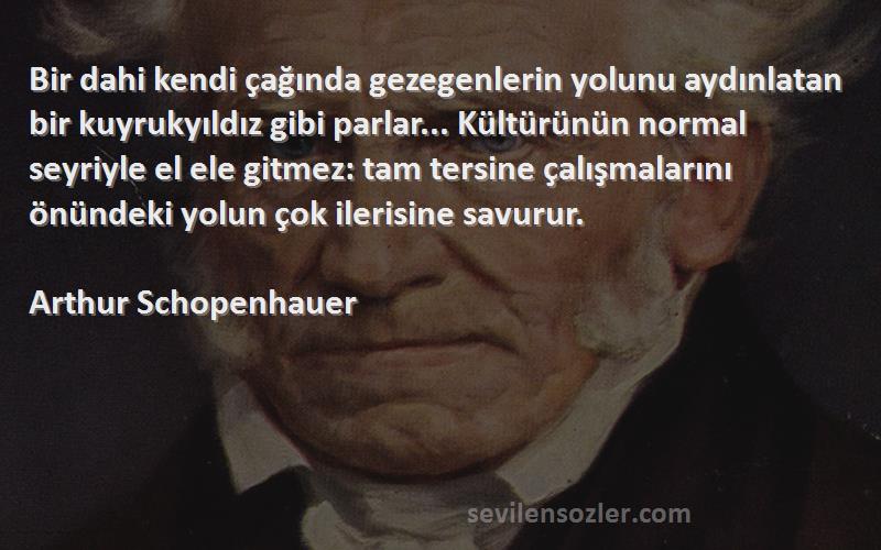 Arthur Schopenhauer Sözleri 
Bir dahi kendi çağında gezegenlerin yolunu aydınlatan bir kuyrukyıldız gibi parlar... Kültürünün normal seyriyle el ele gitmez: tam tersine çalışmalarını önündeki yolun çok ilerisine savurur.
