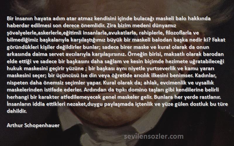 Arthur Schopenhauer Sözleri 
Bir insanın hayata adım atar atmaz kendisini içinde bulacağı maskeli balo hakkında haberdar edilmesi son derece önemlidir. Zira bizim medeni dünyamız şövalyelerle,askerlerle,eğitimli insanlarla,avukatlarla, rahiplerle, filozoflarla ve bilmediğimiz başkalarıyla karşılaştığımız büyük bir maskeli balodan başka nedir ki? Fakat göründükleri kişiler değildirler bunlar; sadece birer maske ve kural olarak da onun arkasında daima servet avcılarıyla karşılaşırsınız. Örneğin birisi, maksatlı olarak barodan elde ettiği ve sadece bir başkasını daha sağlam ve kesin biçimde hezimete uğratabileceği hukuk maskesini geçirir yüzüne ; bir başkası aynı niyetle yurtseverlik ve kamu yararı maskesini seçer; bir üçüncüsü ise din veya öğretide arıcılık ilkesini benimser. Kadınlar, nispeten daha önemsiz seçimler yapar. Kural olarak da; ahlak, evcimenlik ve uysallık maskelerinden istifade ederler. Ardından da tıpkı domino taşları gibi kendilerine belirli herhangi bir karakter atfedilemeyecek genel maskeler gelir. Bunlara her yerde rastlanır. İnsanların iddia ettikleri nezaket,duygu paylaşmada içtenlik ve yüze gülen dostluk bu türe dahildir.

