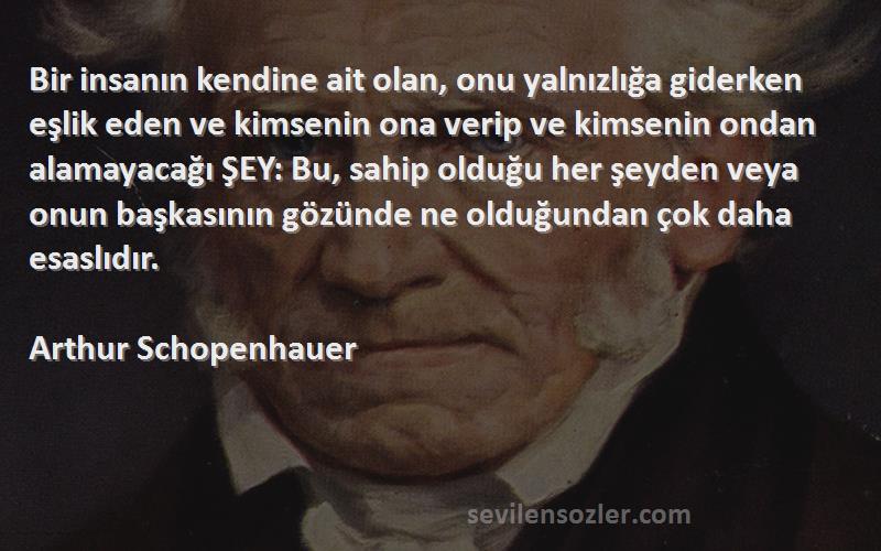 Arthur Schopenhauer Sözleri 
Bir insanın kendine ait olan, onu yalnızlığa giderken eşlik eden ve kimsenin ona verip ve kimsenin ondan alamayacağı ŞEY: Bu, sahip olduğu her şeyden veya onun başkasının gözünde ne olduğundan çok daha esaslıdır.
