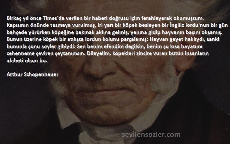 Arthur Schopenhauer Sözleri 
Birkaç yıl önce Times'da verilen bir haberi doğrusu içim ferahlayarak okumuştum. Kapısının önünde tasmaya vurulmuş, iri yarı bir köpek besleyen bir İngiliz lordu'nun bir gün bahçede yürürken köpeğine bakmak aklına gelmiş, yanına gidip hayvanın başını okşamış. Bunun üzerine köpek bir atılışta lordun kolunu parçalamış: Hayvan gayet haklıydı, sanki bununla şunu söyler gibiydi: Sen benim efendim değilsin, benim şu kısa hayatımı cehenneme çeviren şeytanımsın. Dileyelim, köpekleri zincire vuran bütün insanların akıbeti olsun bu.
