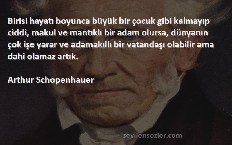 Arthur Schopenhauer Sözleri 
Birisi hayatı boyunca büyük bir çocuk gibi kalmayıp ciddi, makul ve mantıklı bir adam olursa, dünyanın çok işe yarar ve adamakıllı bir vatandaşı olabilir ama dahi olamaz artık.
