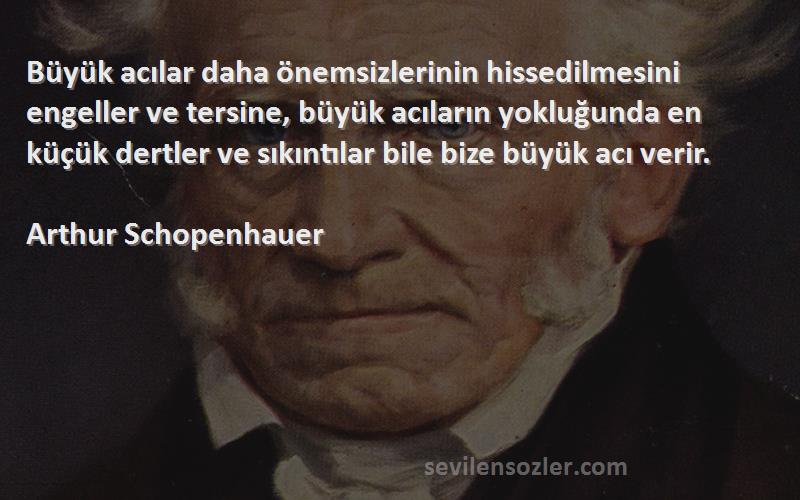 Arthur Schopenhauer Sözleri 
Büyük acılar daha önemsizlerinin hissedilmesini engeller ve tersine, büyük acıların yokluğunda en küçük dertler ve sıkıntılar bile bize büyük acı verir.

