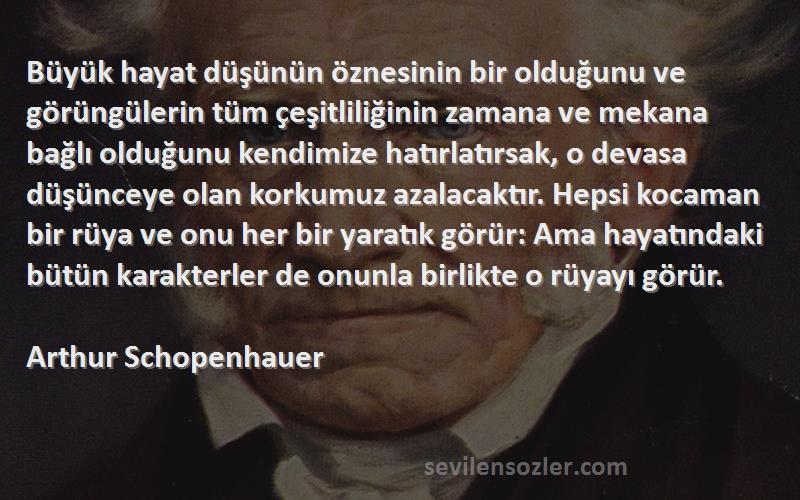 Arthur Schopenhauer Sözleri 
Büyük hayat düşünün öznesinin bir olduğunu ve görüngülerin tüm çeşitliliğinin zamana ve mekana bağlı olduğunu kendimize hatırlatırsak, o devasa düşünceye olan korkumuz azalacaktır. Hepsi kocaman bir rüya ve onu her bir yaratık görür: Ama hayatındaki bütün karakterler de onunla birlikte o rüyayı görür.
