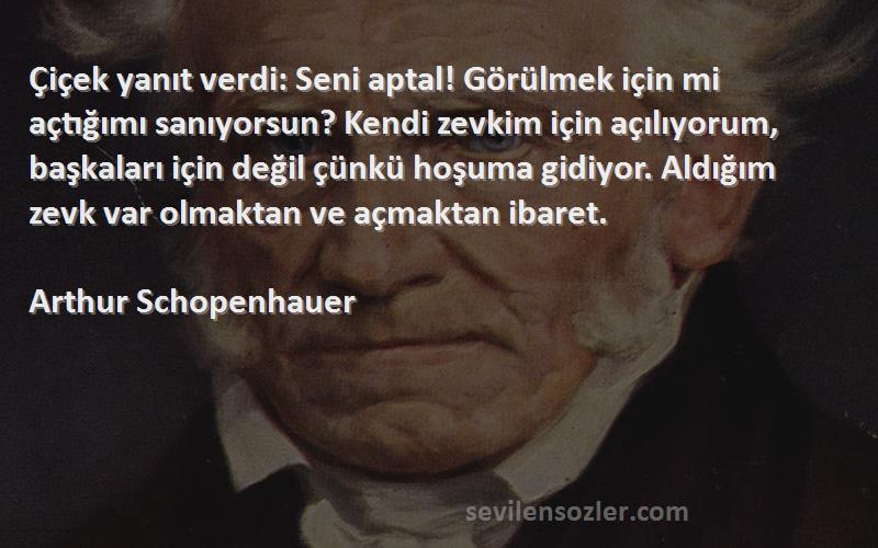 Arthur Schopenhauer Sözleri 
Çiçek yanıt verdi: Seni aptal! Görülmek için mi açtığımı sanıyorsun? Kendi zevkim için açılıyorum, başkaları için değil çünkü hoşuma gidiyor. Aldığım zevk var olmaktan ve açmaktan ibaret.
