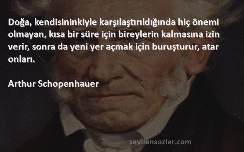Arthur Schopenhauer Sözleri 
Doğa, kendisininkiyle karşılaştırıldığında hiç önemi olmayan, kısa bir süre için bireylerin kalmasına izin verir, sonra da yeni yer açmak için buruşturur, atar onları.
