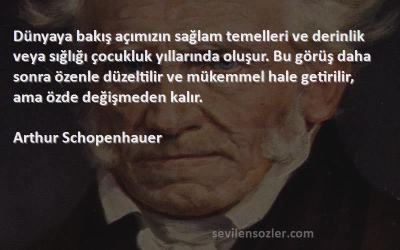 Arthur Schopenhauer Sözleri 
Dünyaya bakış açımızın sağlam temelleri ve derinlik veya sığlığı çocukluk yıllarında oluşur. Bu görüş daha sonra özenle düzeltilir ve mükemmel hale getirilir, ama özde değişmeden kalır.
