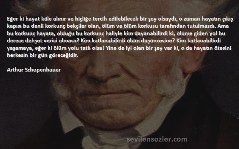 Arthur Schopenhauer Sözleri 
Eğer ki hayat kâle alınır ve hiçliğe tercih edilebilecek bir şey olsaydı, o zaman hayatın çıkış kapısı bu denli korkunç bekçiler olan, ölüm ve ölüm korkusu tarafından tutulmazdı. Ama bu korkunç hayata, olduğu bu korkunç haliyle kim dayanabilirdi ki, ölüme giden yol bu derece dehşet verici olmasa? Kim katlanabilirdi ölüm düşüncesine? Kim katlanabilirdi yaşamaya, eğer ki ölüm yolu tatlı olsa! Yine de iyi olan bir şey var ki, o da hayatın ötesini herkesin bir gün göreceğidir.

