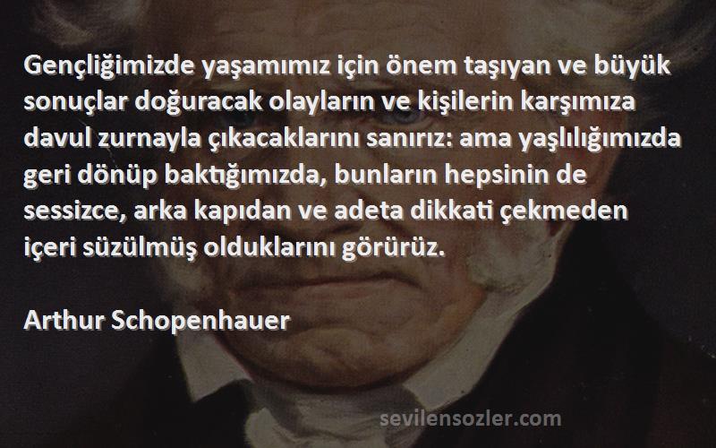 Arthur Schopenhauer Sözleri 
Gençliğimizde yaşamımız için önem taşıyan ve büyük sonuçlar doğuracak olayların ve kişilerin karşımıza davul zurnayla çıkacaklarını sanırız: ama yaşlılığımızda geri dönüp baktığımızda, bunların hepsinin de sessizce, arka kapıdan ve adeta dikkati çekmeden içeri süzülmüş olduklarını görürüz.
