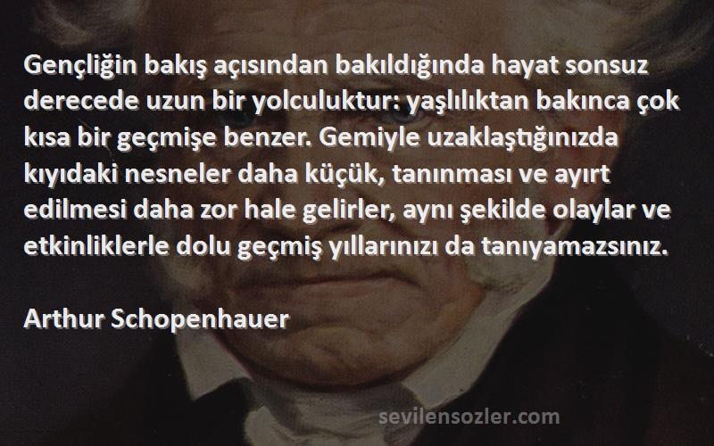 Arthur Schopenhauer Sözleri 
Gençliğin bakış açısından bakıldığında hayat sonsuz derecede uzun bir yolculuktur: yaşlılıktan bakınca çok kısa bir geçmişe benzer. Gemiyle uzaklaştığınızda kıyıdaki nesneler daha küçük, tanınması ve ayırt edilmesi daha zor hale gelirler, aynı şekilde olaylar ve etkinliklerle dolu geçmiş yıllarınızı da tanıyamazsınız.
