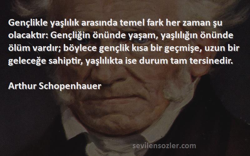 Arthur Schopenhauer Sözleri 
Gençlikle yaşlılık arasında temel fark her zaman şu olacaktır: Gençliğin önünde yaşam, yaşlılığın önünde ölüm vardır; böylece gençlik kısa bir geçmişe, uzun bir geleceğe sahiptir, yaşlılıkta ise durum tam tersinedir.
