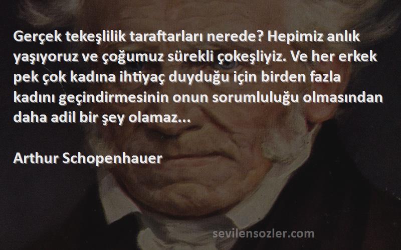 Arthur Schopenhauer Sözleri 
Gerçek tekeşlilik taraftarları nerede? Hepimiz anlık yaşıyoruz ve çoğumuz sürekli çokeşliyiz. Ve her erkek pek çok kadına ihtiyaç duyduğu için birden fazla kadını geçindirmesinin onun sorumluluğu olmasından daha adil bir şey olamaz...
