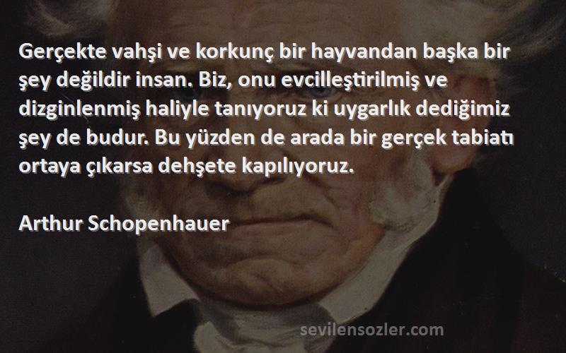 Arthur Schopenhauer Sözleri 
Gerçekte vahşi ve korkunç bir hayvandan başka bir şey değildir insan. Biz, onu evcilleştirilmiş ve dizginlenmiş haliyle tanıyoruz ki uygarlık dediğimiz şey de budur. Bu yüzden de arada bir gerçek tabiatı ortaya çıkarsa dehşete kapılıyoruz.
