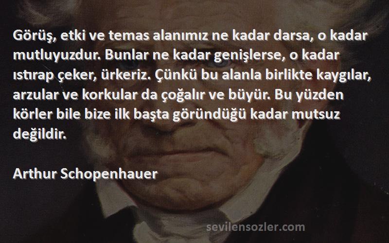 Arthur Schopenhauer Sözleri 
Görüş, etki ve temas alanımız ne kadar darsa, o kadar mutluyuzdur. Bunlar ne kadar genişlerse, o kadar ıstırap çeker, ürkeriz. Çünkü bu alanla birlikte kaygılar, arzular ve korkular da çoğalır ve büyür. Bu yüzden körler bile bize ilk başta göründüğü kadar mutsuz değildir.
