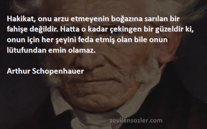 Arthur Schopenhauer Sözleri 
Hakikat, onu arzu etmeyenin boğazına sarılan bir fahişe değildir. Hatta o kadar çekingen bir güzeldir ki, onun için her şeyini feda etmiş olan bile onun lütufundan emin olamaz.
