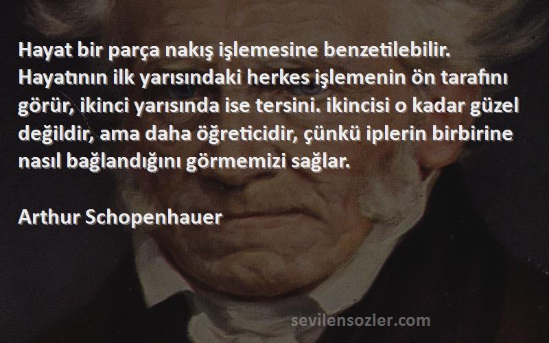 Arthur Schopenhauer Sözleri 
Hayat bir parça nakış işlemesine benzetilebilir. Hayatının ilk yarısındaki herkes işlemenin ön tarafını görür, ikinci yarısında ise tersini. ikincisi o kadar güzel değildir, ama daha öğreticidir, çünkü iplerin birbirine nasıl bağlandığını görmemizi sağlar.
