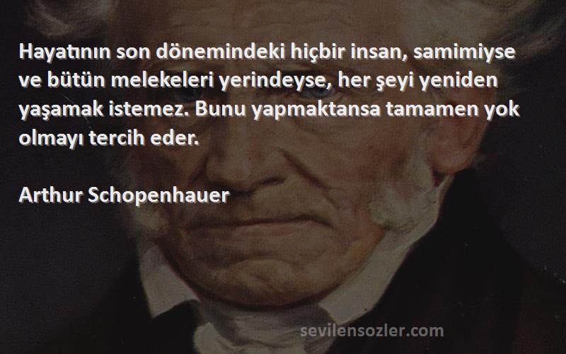 Arthur Schopenhauer Sözleri 
Hayatının son dönemindeki hiçbir insan, samimiyse ve bütün melekeleri yerindeyse, her şeyi yeniden yaşamak istemez. Bunu yapmaktansa tamamen yok olmayı tercih eder.

