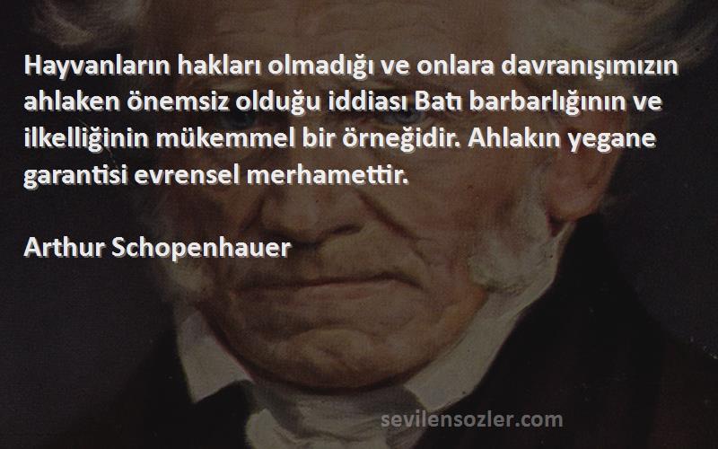 Arthur Schopenhauer Sözleri 
Hayvanların hakları olmadığı ve onlara davranışımızın ahlaken önemsiz olduğu iddiası Batı barbarlığının ve ilkelliğinin mükemmel bir örneğidir. Ahlakın yegane garantisi evrensel merhamettir.
